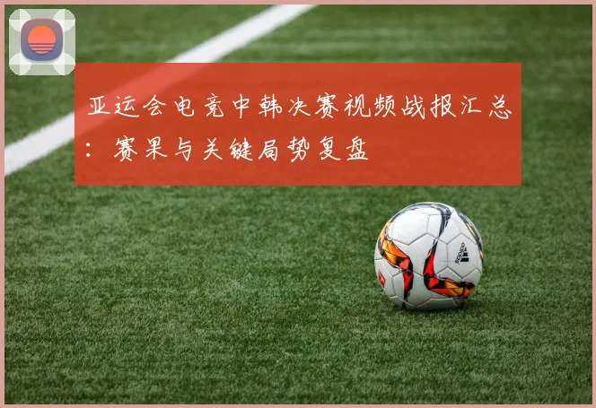 亚运会电竞中韩决赛视频战报汇总：赛果与关键局势复盘