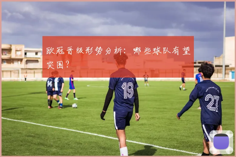 欧冠晋级形势分析：哪些球队有望突围？