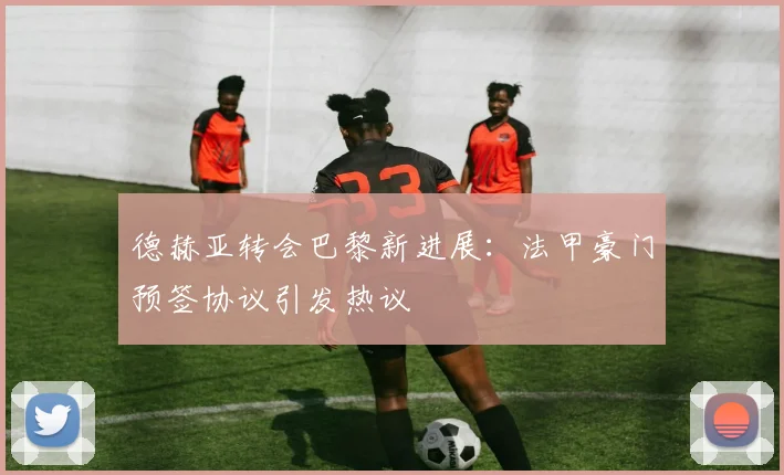 德赫亚转会巴黎新进展：法甲豪门预签协议引发热议