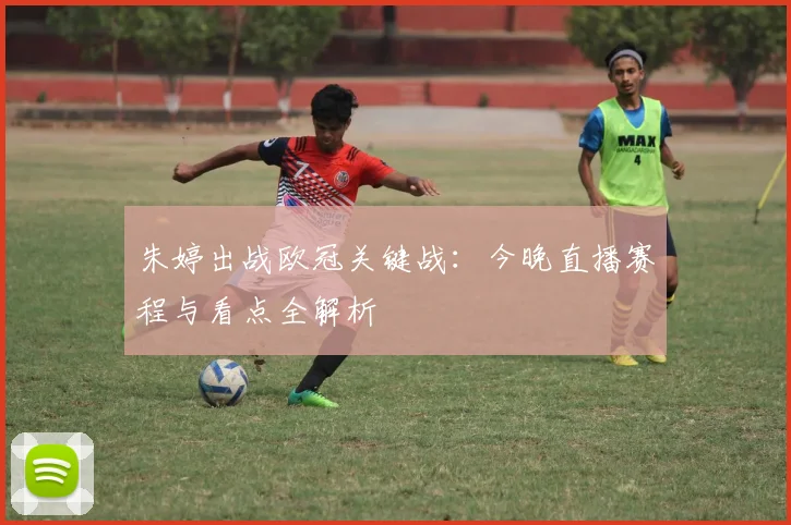 朱婷出战欧冠关键战：今晚直播赛程与看点全解析