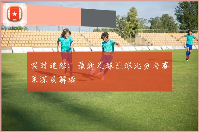 实时追踪：最新足球让球比分与赛果深度解读