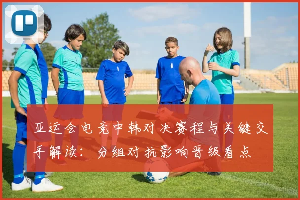 亚运会电竞中韩对决赛程与关键交手解读：分组对抗影响晋级看点