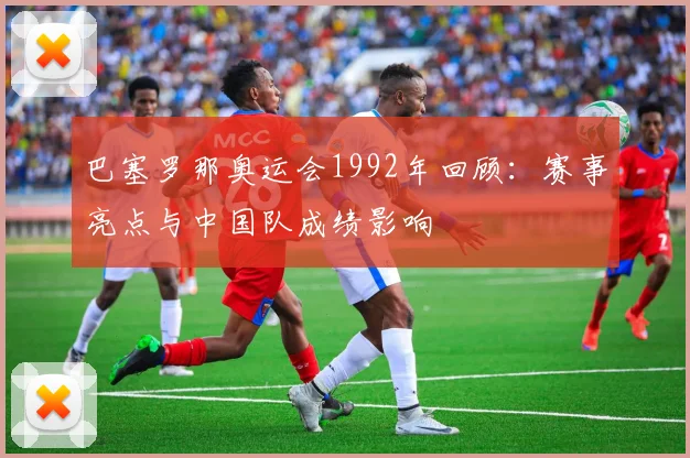 巴塞罗那奥运会1992年回顾：赛事亮点与中国队成绩影响