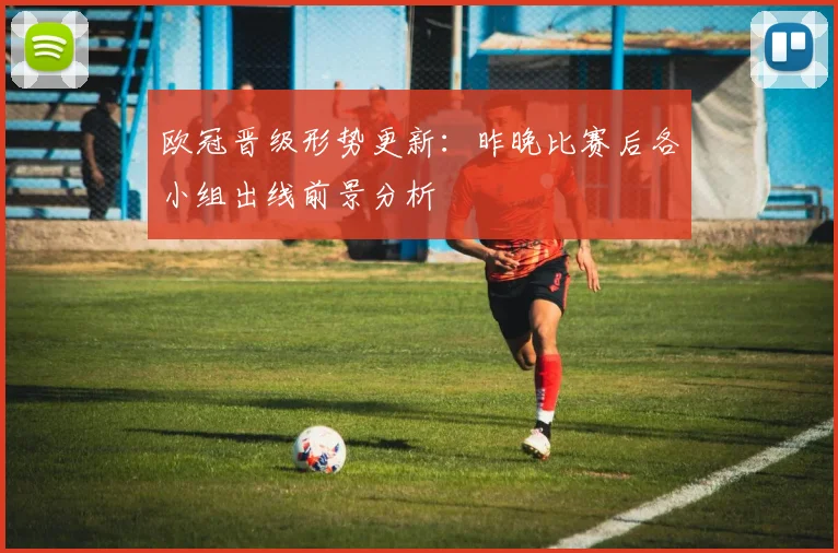 欧冠晋级形势更新：昨晚比赛后各小组出线前景分析